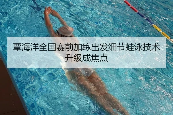 覃海洋全国赛前加练出发细节蛙泳技术升级成焦点