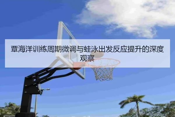 覃海洋训练周期微调与蛙泳出发反应提升的深度观察