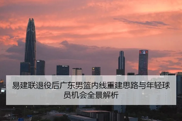 易建联退役后广东男篮内线重建思路与年轻球员机会全景解析