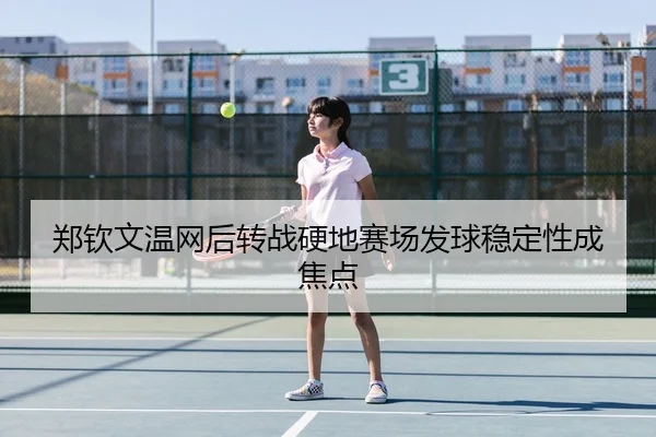 郑钦文温网后转战硬地赛场发球稳定性成焦点